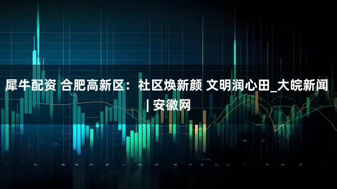 犀牛配资 合肥高新区：社区焕新颜 文明润心田_大皖新闻 | 安徽网