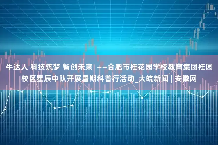 牛达人 科技筑梦 智创未来  ——合肥市桂花园学校教育集团桂园校区星辰中队开展暑期科普行活动_大皖新闻 | 安徽网