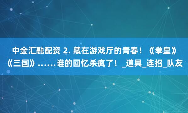 中金汇融配资 2. 藏在游戏厅的青春！《拳皇》《三国》……谁的回忆杀疯了！_道具_连招_队友