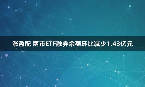 涨盈配 两市ETF融券余额环比减少1.43亿元