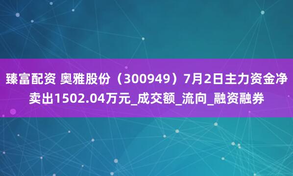 臻富配资 奥雅股份（300949）7月2日主力资金净卖出1502.04万元_成交额_流向_融资融券