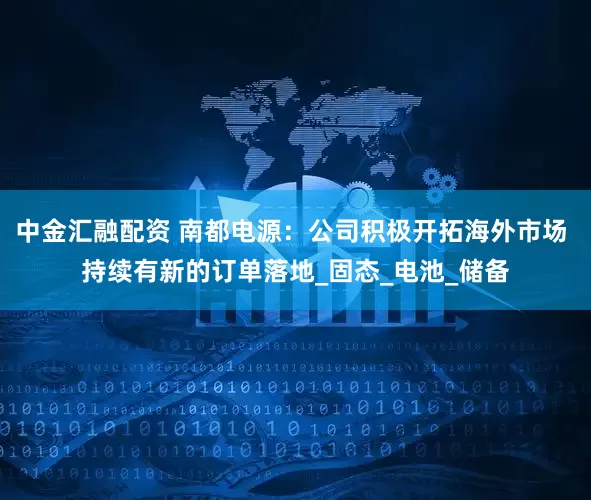 中金汇融配资 南都电源：公司积极开拓海外市场 持续有新的订单落地_固态_电池_储备