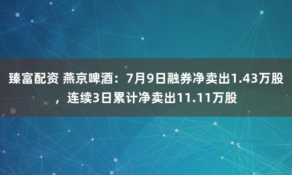 臻富配资 燕京啤酒：7月9日融券净卖出1.43万股，连续3日累计净卖出11.11万股
