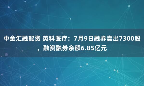 中金汇融配资 英科医疗：7月9日融券卖出7300股，融资融券余额6.85亿元