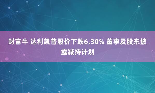 财富牛 达利凯普股价下跌6.30% 董事及股东披露减持计划
