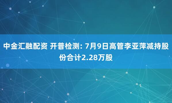 中金汇融配资 开普检测: 7月9日高管李亚萍减持股份合计2.28万股
