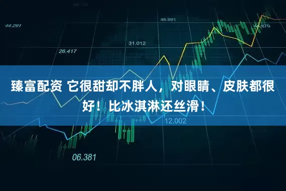 臻富配资 它很甜却不胖人，对眼睛、皮肤都很好！比冰淇淋还丝滑！