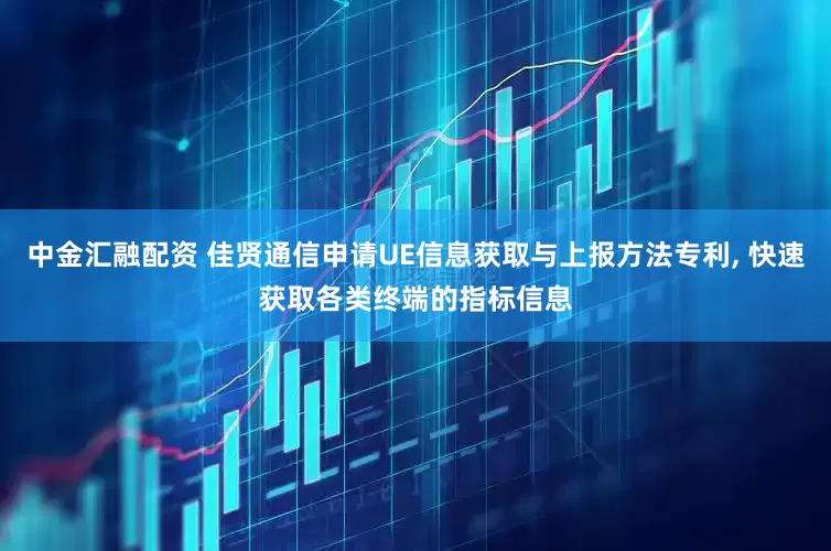 中金汇融配资 佳贤通信申请UE信息获取与上报方法专利, 快速获取各类终端的指标信息
