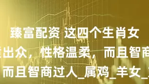 臻富配资 这四个生肖女，不仅气质出众，性格温柔，而且智商过人_属鸡_羊女_方面