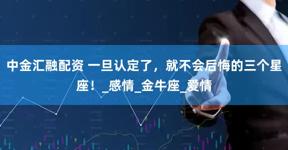 中金汇融配资 一旦认定了，就不会后悔的三个星座！_感情_金牛座_爱情