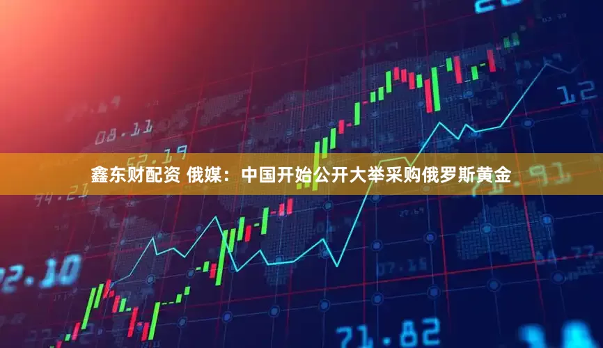 鑫东财配资 俄媒：中国开始公开大举采购俄罗斯黄金