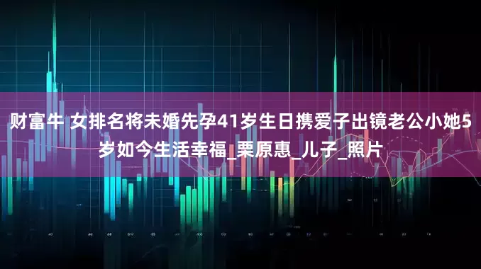 财富牛 女排名将未婚先孕41岁生日携爱子出镜老公小她5岁如今生活幸福_栗原惠_儿子_照片