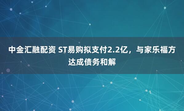 中金汇融配资 ST易购拟支付2.2亿，与家乐福方达成债务和解