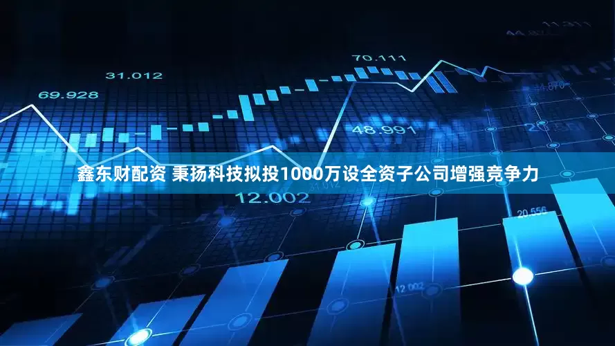 鑫东财配资 秉扬科技拟投1000万设全资子公司增强竞争力