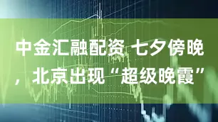 中金汇融配资 七夕傍晚，北京出现“超级晚霞”