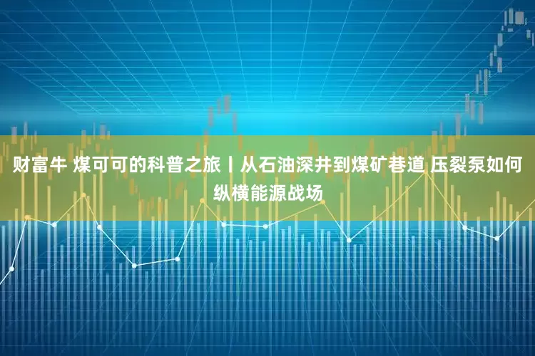 财富牛 煤可可的科普之旅丨从石油深井到煤矿巷道 压裂泵如何纵横能源战场