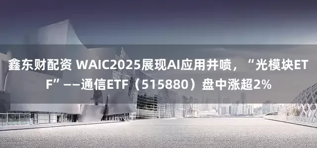 鑫东财配资 WAIC2025展现AI应用井喷，“光模块ETF”——通信ETF（515880）盘中涨超2%