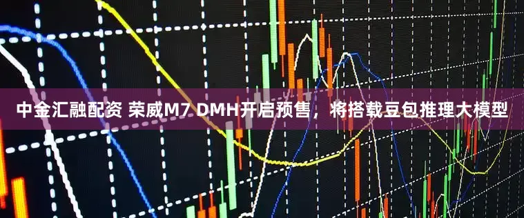 中金汇融配资 荣威M7 DMH开启预售，将搭载豆包推理大模型
