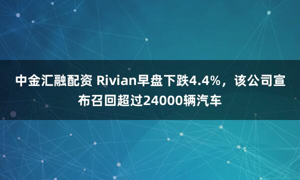 中金汇融配资 Rivian早盘下跌4.4%，该公司宣布召回超过24000辆汽车