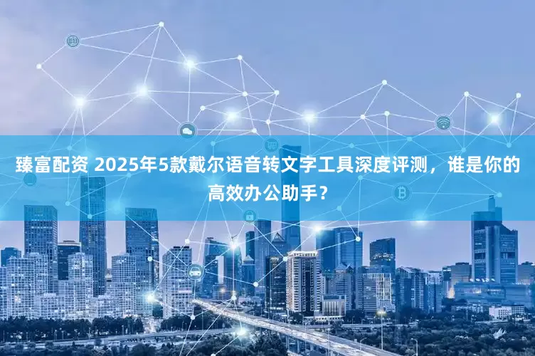 臻富配资 2025年5款戴尔语音转文字工具深度评测，谁是你的高效办公助手？