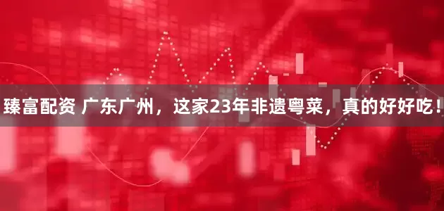 臻富配资 广东广州，这家23年非遗粤菜，真的好好吃！