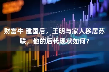 财富牛 建国后，王明与家人移居苏联，他的后代现状如何？