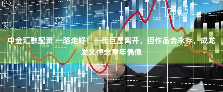 中金汇融配资 一路走好！一代巨星离开，但作品会永存，成龙发文悼念童年偶像