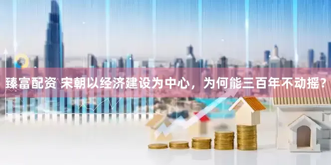 臻富配资 宋朝以经济建设为中心，为何能三百年不动摇？