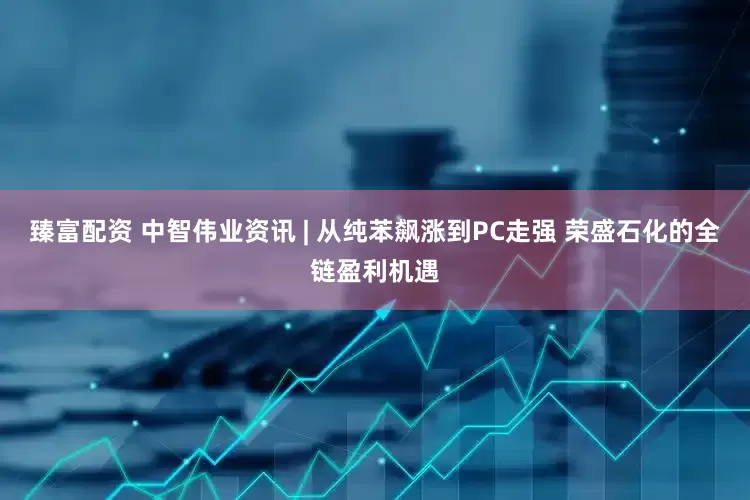 臻富配资 中智伟业资讯 | 从纯苯飙涨到PC走强 荣盛石化的全链盈利机遇