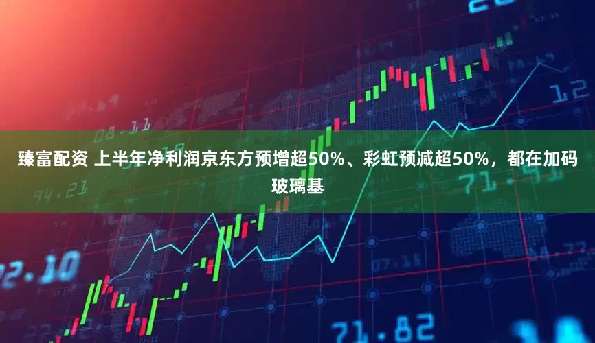 臻富配资 上半年净利润京东方预增超50%、彩虹预减超50%，都在加码玻璃基